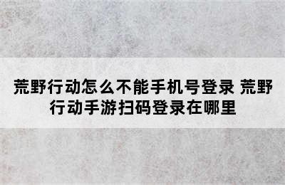 荒野行动怎么不能手机号登录 荒野行动手游扫码登录在哪里